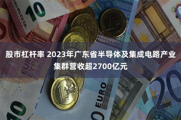 股市杠杆率 2023年广东省半导体及集成电路产业集群营收超2700亿元