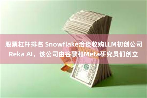 股票杠杆排名 Snowflake洽谈收购LLM初创公司Reka AI，该公司由谷歌和Meta研究员们创立