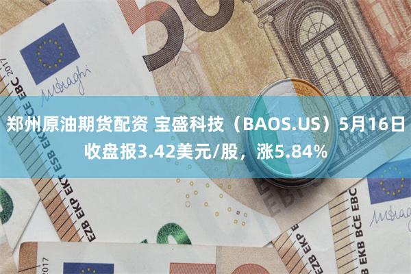 郑州原油期货配资 宝盛科技（BAOS.US）5月16日收盘报3.42美元/股，涨5.84%