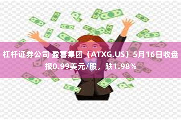 杠杆证券公司 盈喜集团（ATXG.US）5月16日收盘报0.99美元/股，跌1.98%