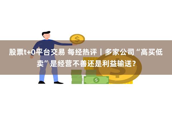 股票t+0平台交易 每经热评丨多家公司“高买低卖”是经营不善还是利益输送？