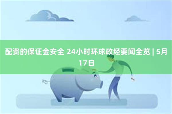 配资的保证金安全 24小时环球政经要闻全览 | 5月17日