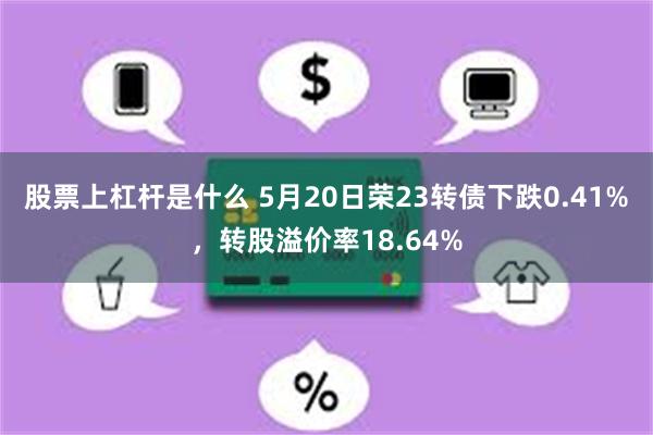 股票上杠杆是什么 5月20日荣23转债下跌0.41%，转股溢价率18.64%