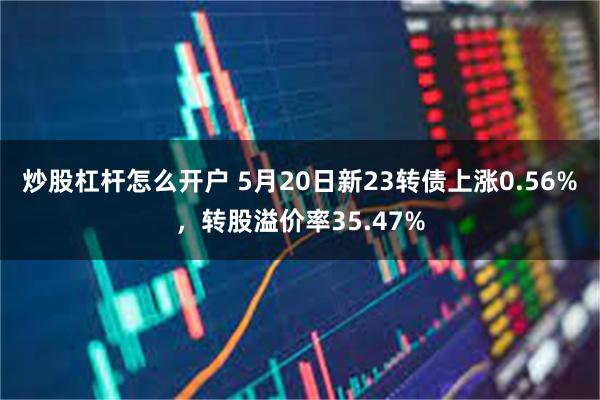 炒股杠杆怎么开户 5月20日新23转债上涨0.56%，转股溢价率35.47%