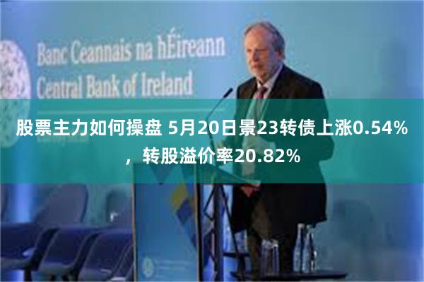 股票主力如何操盘 5月20日景23转债上涨0.54%，转股溢价率20.82%