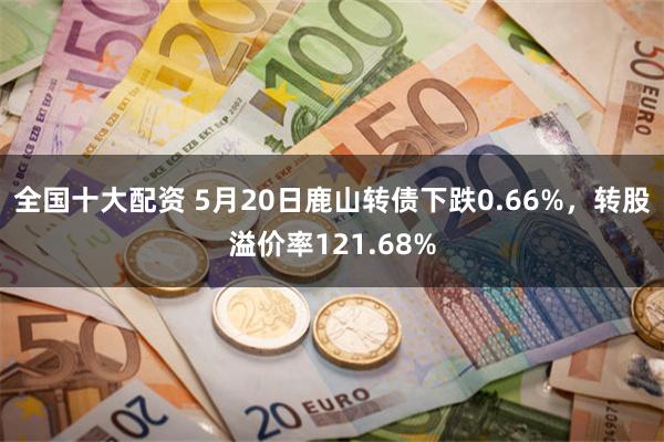 全国十大配资 5月20日鹿山转债下跌0.66%，转股溢价率121.68%