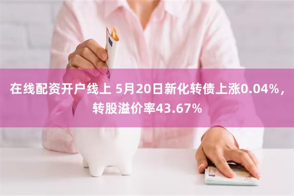 在线配资开户线上 5月20日新化转债上涨0.04%，转股溢价率43.67%