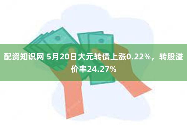 配资知识网 5月20日大元转债上涨0.22%，转股溢价率24.27%