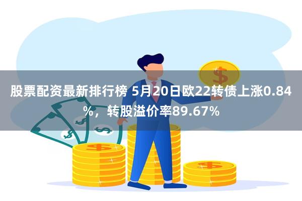 股票配资最新排行榜 5月20日欧22转债上涨0.84%，转股溢价率89.67%