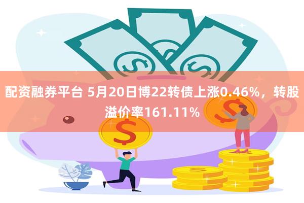 配资融券平台 5月20日博22转债上涨0.46%，转股溢价率161.11%