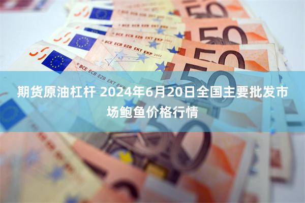 期货原油杠杆 2024年6月20日全国主要批发市场鲍鱼价格行情