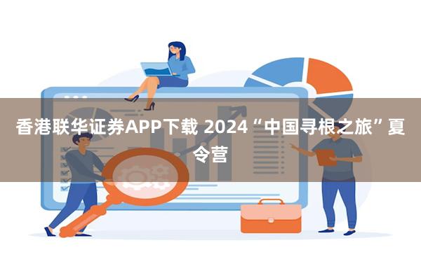 香港联华证券APP下载 2024“中国寻根之旅”夏令营