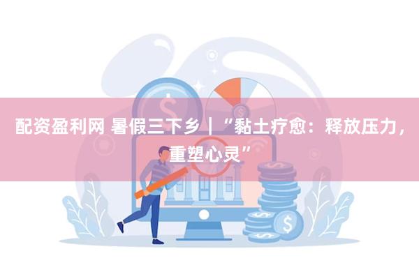 配资盈利网 暑假三下乡｜“黏土疗愈：释放压力，重塑心灵”