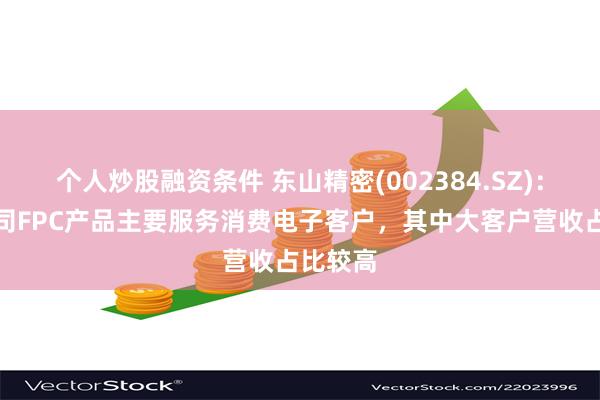 个人炒股融资条件 东山精密(002384.SZ)：目前公司FPC产品主要服务消费电子客户，其中大客户营收占比较高