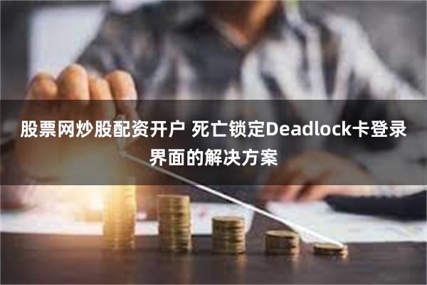 股票网炒股配资开户 死亡锁定Deadlock卡登录界面的解决方案