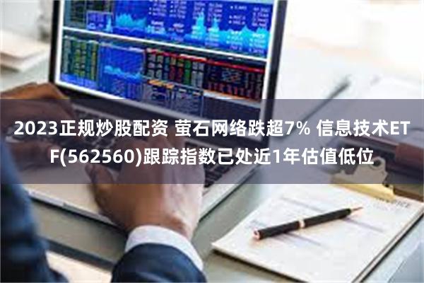 2023正规炒股配资 萤石网络跌超7% 信息技术ETF(562560)跟踪指数已处近1年估值低位