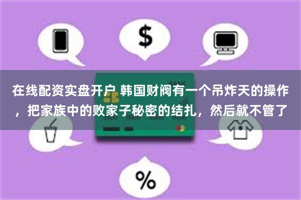 在线配资实盘开户 韩国财阀有一个吊炸天的操作，把家族中的败家子秘密的结扎，然后就不管了