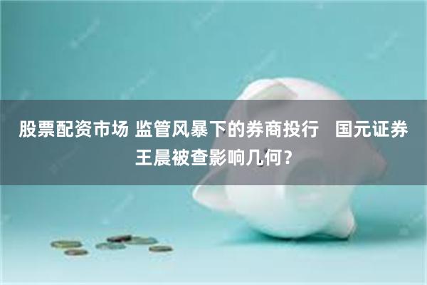 股票配资市场 监管风暴下的券商投行   国元证券王晨被查影响几何？