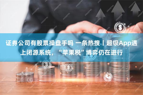 证券公司有股票操盘手吗 一条热搜丨超级App遇上闭源系统，“苹果税”博弈仍在进行