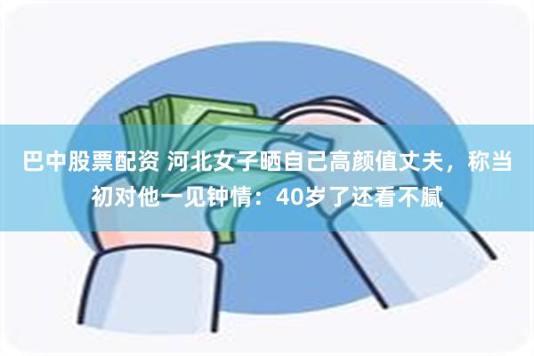 巴中股票配资 河北女子晒自己高颜值丈夫，称当初对他一见钟情：40岁了还看不腻