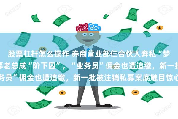 股票杠杆怎么操作 券商营业部仨合伙人奔私“梦碎”，18%高利贷私募老总成“阶下囚”，“业务员”佣金也遭追缴，新一批被注销私募案底触目惊心