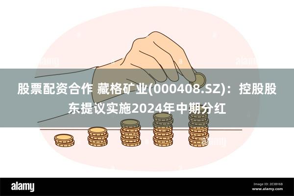 股票配资合作 藏格矿业(000408.SZ)：控股股东提议实施2024年中期分红