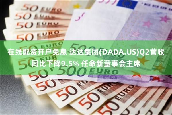 在线配资开户免息 达达集团(DADA.US)Q2营收同比下降9.5% 任命新董事会主席