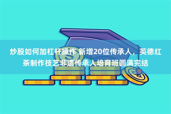 炒股如何加杠杆操作 新增20位传承人，英德红茶制作技艺非遗传承人培育班圆满完结