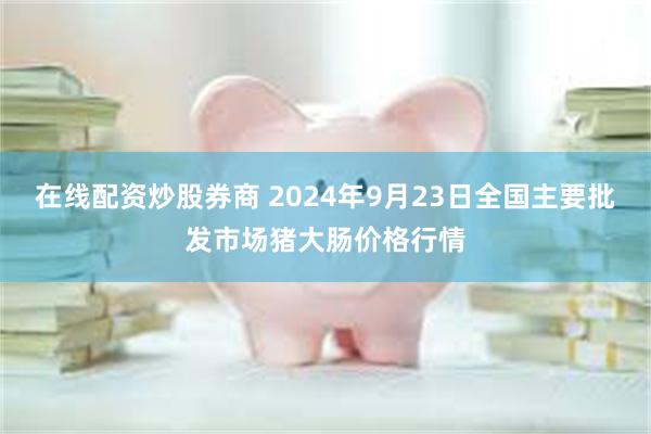 在线配资炒股券商 2024年9月23日全国主要批发市场猪大肠价格行情