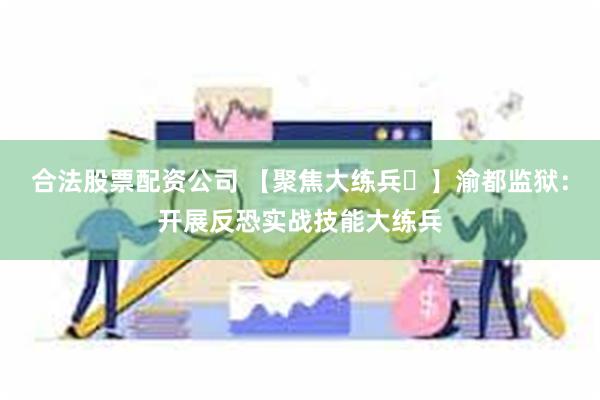 合法股票配资公司 【聚焦大练兵㉓】渝都监狱：开展反恐实战技能大练兵