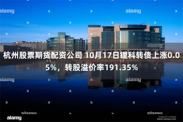 杭州股票期货配资公司 10月17日锂科转债上涨0.05%，转股溢价率191.35%