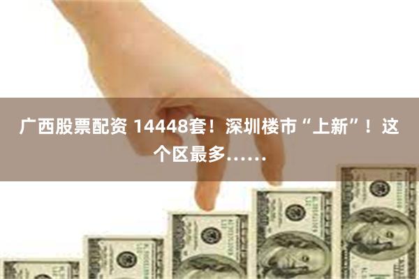 广西股票配资 14448套！深圳楼市“上新”！这个区最多……