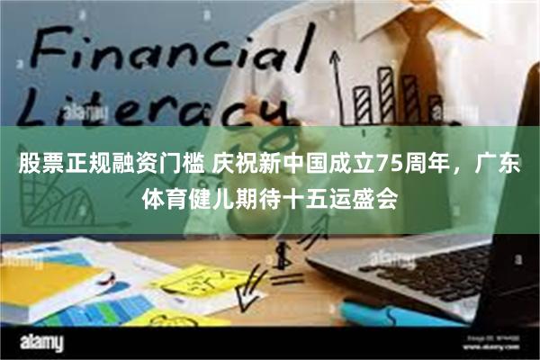 股票正规融资门槛 庆祝新中国成立75周年，广东体育健儿期待十五运盛会