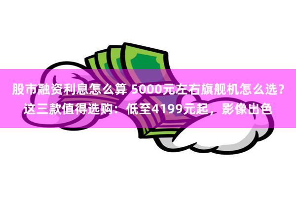 股市融资利息怎么算 5000元左右旗舰机怎么选？这三款值得选购：低至4199元起，影像出色