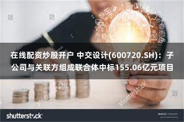 在线配资炒股开户 中交设计(600720.SH)：子公司与关联方组成联合体中标155.06亿元项目