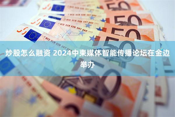 炒股怎么融资 2024中柬媒体智能传播论坛在金边举办