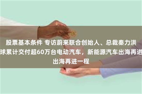 股票基本条件 专访蔚来联合创始人、总裁秦力洪：全球累计交付超60万台电动汽车，新能源汽车出海再进一程