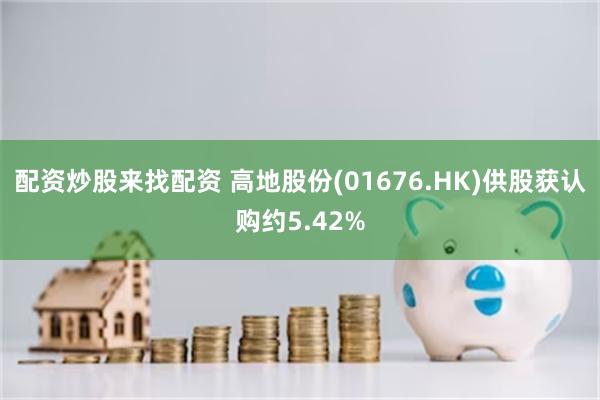 配资炒股来找配资 高地股份(01676.HK)供股获认购约5.42%