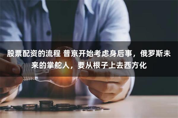 股票配资的流程 普京开始考虑身后事，俄罗斯未来的掌舵人，要从根子上去西方化