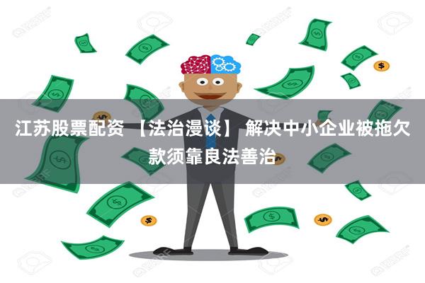 江苏股票配资 【法治漫谈】 解决中小企业被拖欠款须靠良法善治