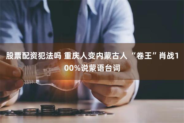 股票配资犯法吗 重庆人变内蒙古人 “卷王”肖战100%说蒙语台词