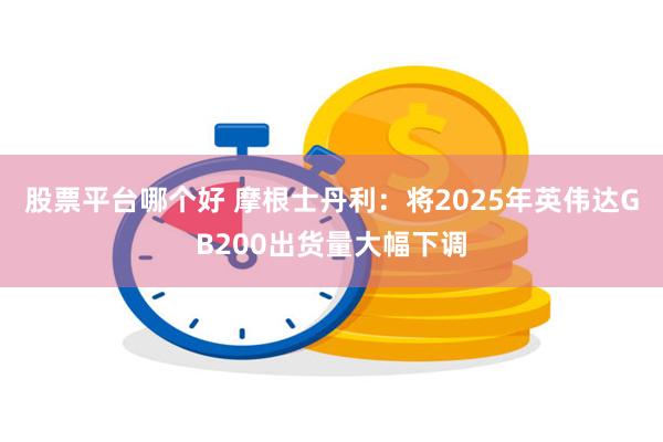 股票平台哪个好 摩根士丹利：将2025年英伟达GB200出货量大幅下调