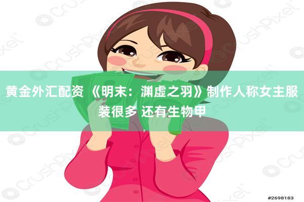 黄金外汇配资 《明末：渊虚之羽》制作人称女主服装很多 还有生物甲