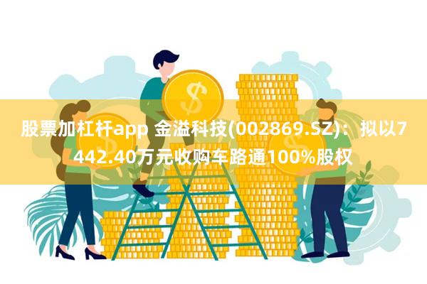 股票加杠杆app 金溢科技(002869.SZ)：拟以7442.40万元收购车路通100%股权