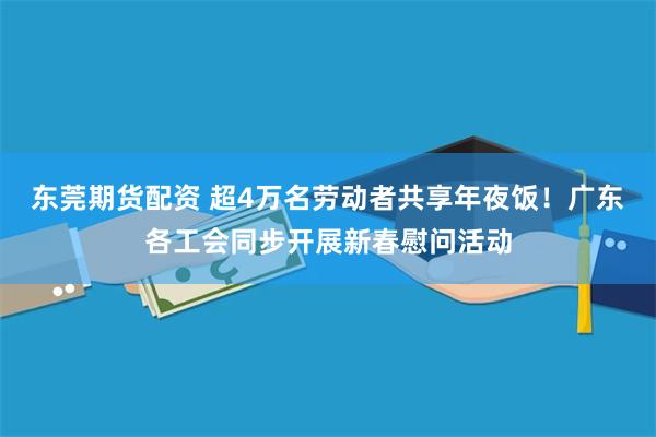 东莞期货配资 超4万名劳动者共享年夜饭！广东各工会同步开展新春慰问活动