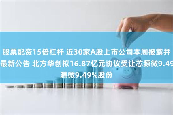 股票配资15倍杠杆 近30家A股上市公司本周披露并购重组最新公告 北方华创拟16.87亿元协议受让芯源微9.49%股份