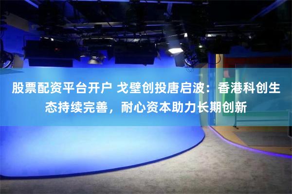 股票配资平台开户 戈壁创投唐启波：香港科创生态持续完善，耐心资本助力长期创新
