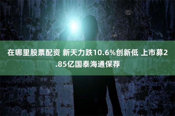 在哪里股票配资 新天力跌10.6%创新低 上市募2.85亿国泰海通保荐