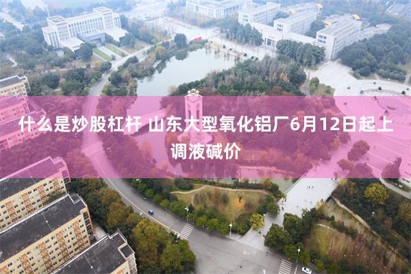 什么是炒股杠杆 山东大型氧化铝厂6月12日起上调液碱价