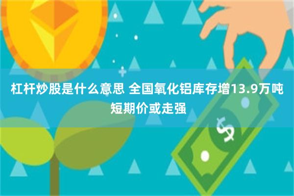 杠杆炒股是什么意思 全国氧化铝库存增13.9万吨 短期价或走强